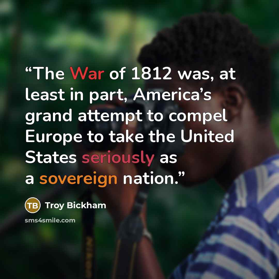 “The War of 1812 was, at least in part, America’s grand attempt to compel Europe to take the United States seriously as a sovereign nation.” quote by Troy Bickham