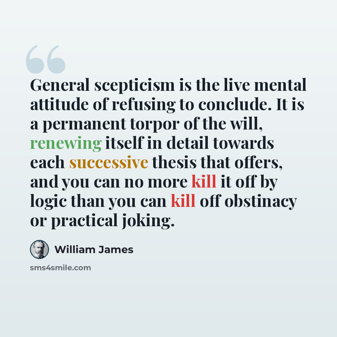 “General scepticism is the live mental attitude of refusing to conclude. It is a permanent torpor of the will, renewing itself in detail towards each successive thesis that offers, and you can no more kill it off by logic than you can kill off obstinacy or practical joking.” quote by William James