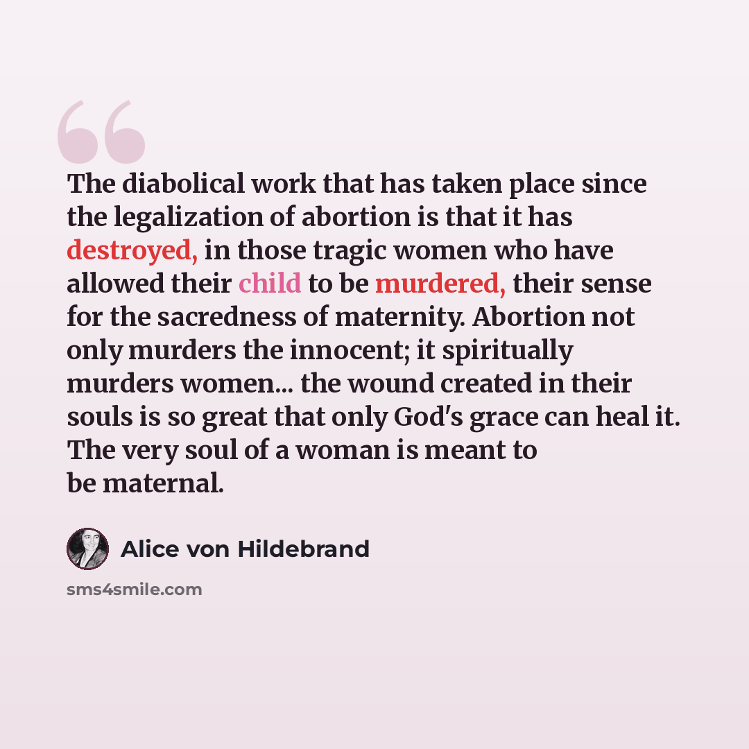 “The diabolical work that has taken place since the legalization of abortion is that it has destroyed, in those tragic women who have allowed their child to be murdered, their sense for the sacredness of maternity. Abortion not only murders the innocent; it spiritually murders women... the wound…” quote by Alice von Hildebrand