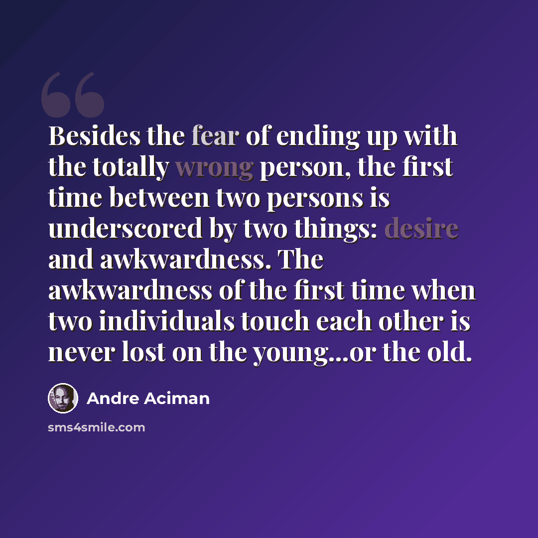 “Besides the fear of ending up with the totally wrong person, the first time between two persons is underscored by two things: desire and awkwardness. The awkwardness of the first time when two individuals touch each other is never lost on the young...or the old.” quote by André Aciman