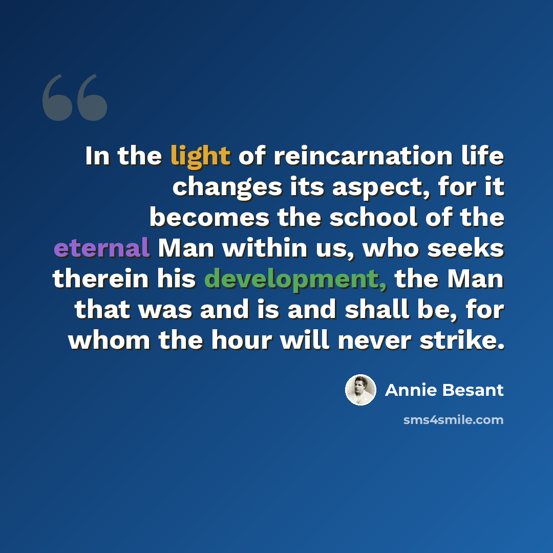“In the light of reincarnation life changes its aspect, for it becomes the school of the eternal Man within us, who seeks therein his development, the Man that was and is and shall be, for whom the hour will never strike.” quote by Annie Besant