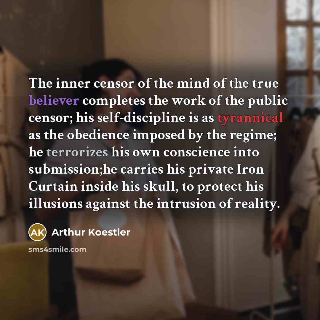 “The inner censor of the mind of the true believer completes the work of the public censor; his self-discipline is as tyrannical as the obedience imposed by the regime; he terrorizes his own conscience into submission;he carries his private Iron Curtain inside his skull, to protect his illusions…” quote by Arthur Koestler