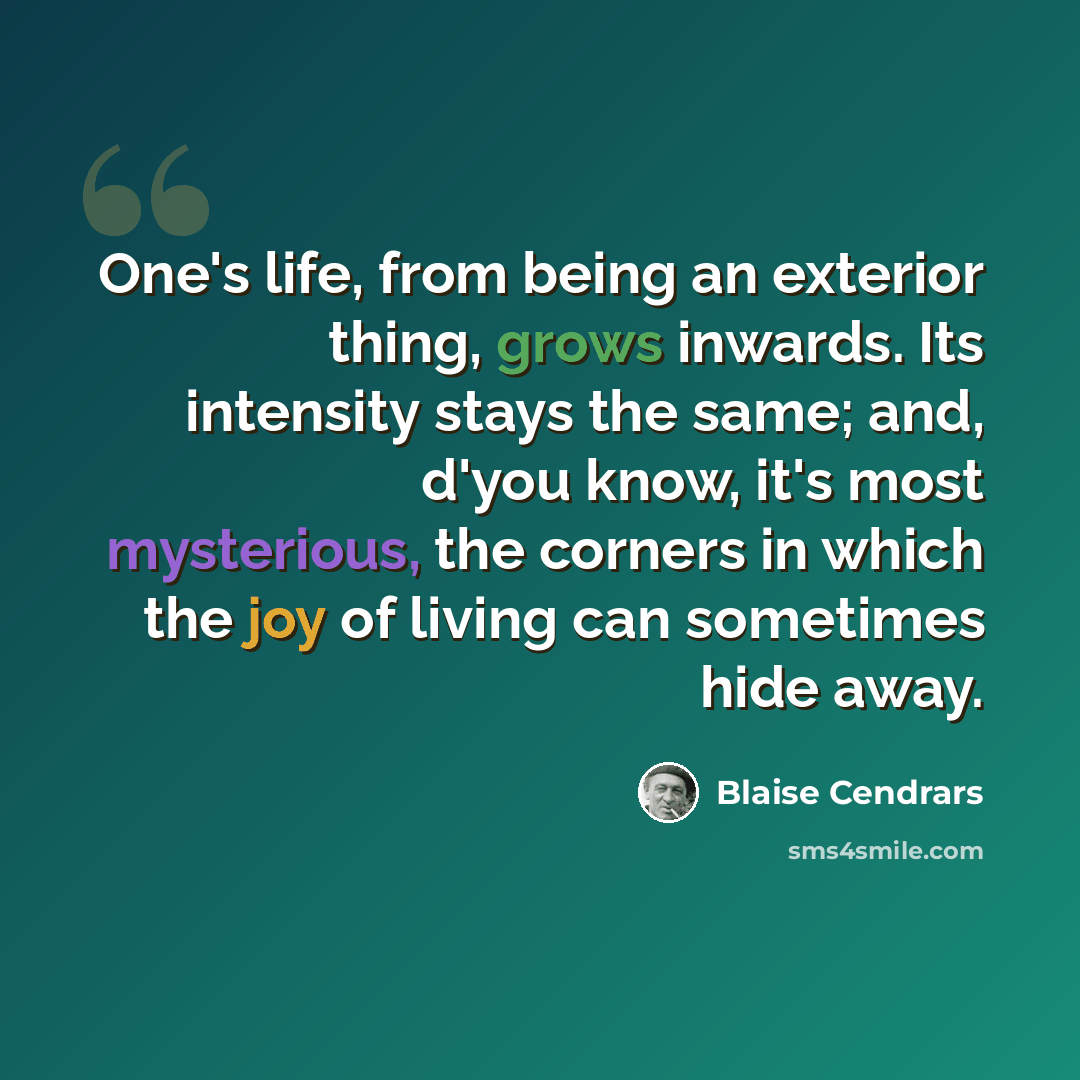 “One's life, from being an exterior thing, grows inwards. Its intensity stays the same; and, d'you know, it's most mysterious, the corners in which the joy of living can sometimes hide away.” quote by Blaise Cendrars