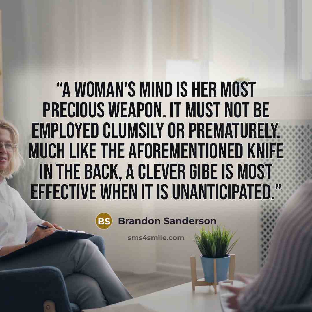 “A woman's mind is her most precious weapon. It must not be employed clumsily or prematurely. Much like the aforementioned knife in the back, a clever gibe is most effective when it is unanticipated.” quote by Brandon Sanderson