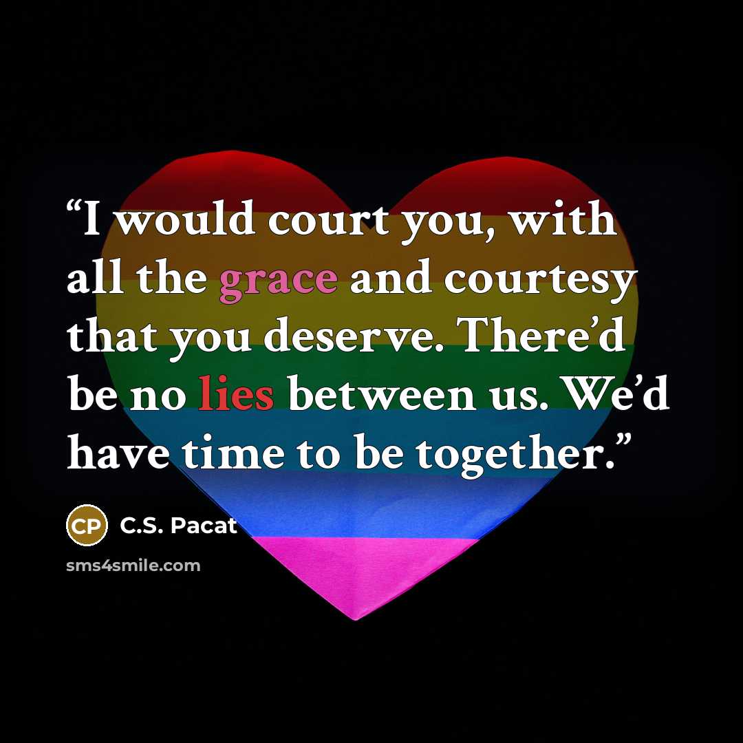 “I would court you, with all the grace and courtesy that you deserve. There’d be no lies between us. We’d have time to be together.” quote by C.S. Pacat