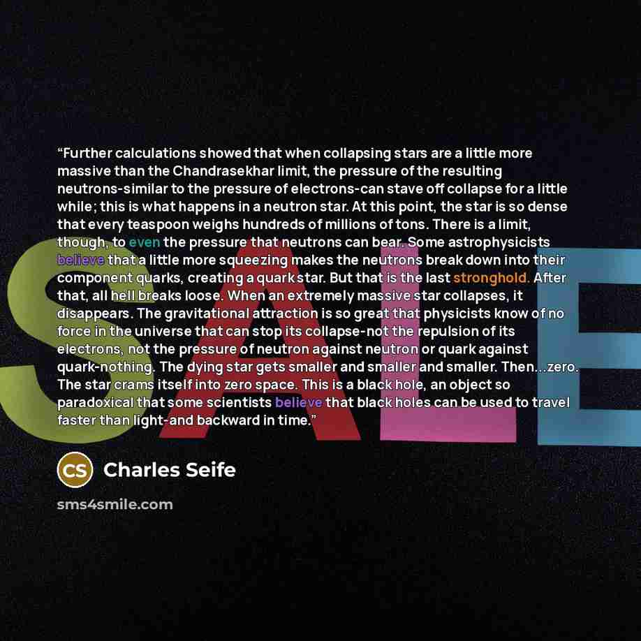 “Further calculations showed that when collapsing stars are a little more massive than the Chandrasekhar limit, the pressure of the resulting neutrons-similar to the pressure of electrons-can stave off collapse for a little while; this is what happens in a neutron star. At this point, the star is…” quote by Charles Seife
