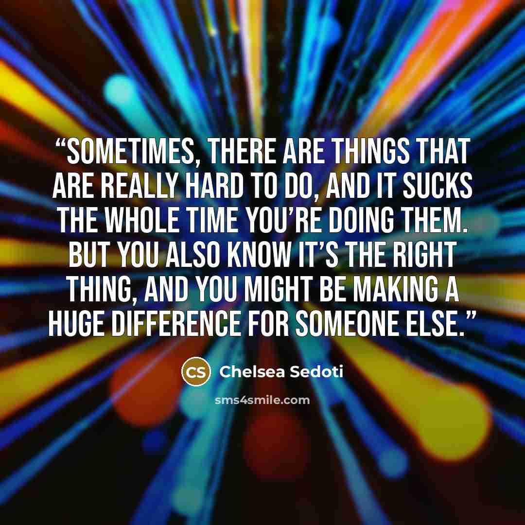 “Sometimes, there are things that are really hard to do, and it sucks the whole time you’re doing them. But you also know it’s the right thing, and you might be making a huge difference for someone else.” quote by Chelsea Sedoti