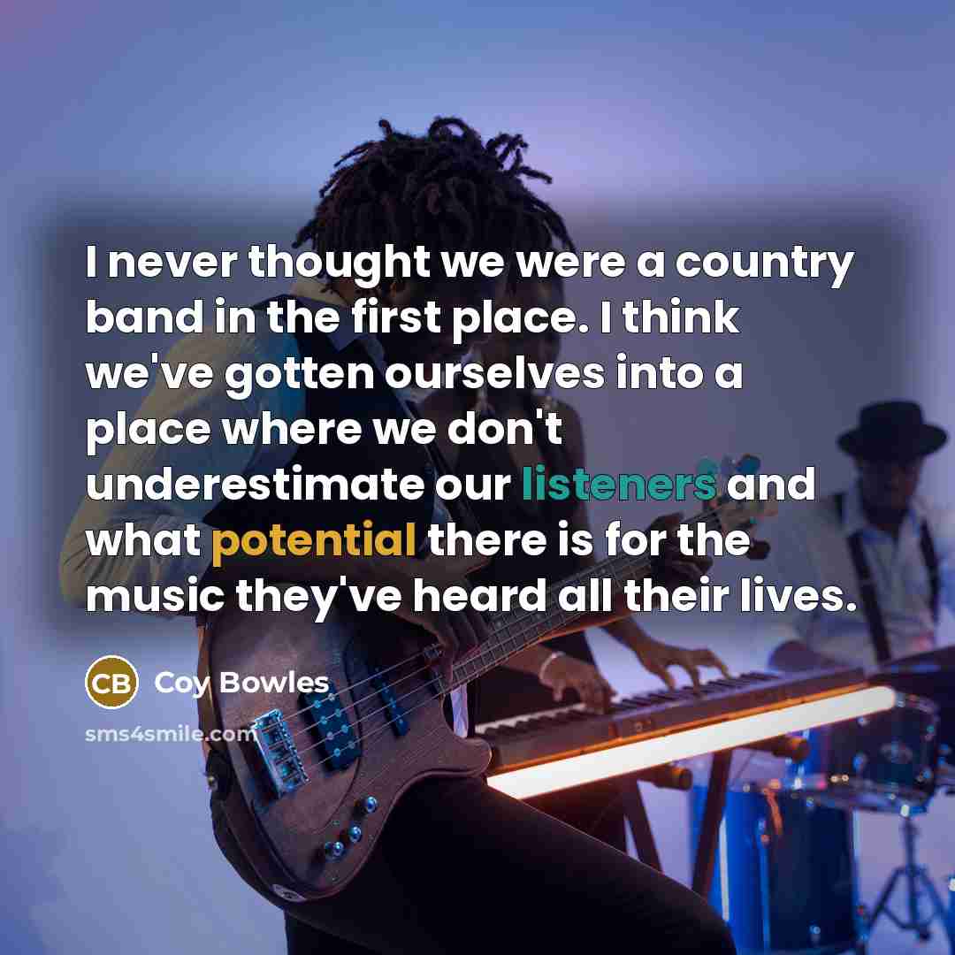 “I never thought we were a country band in the first place. I think we've gotten ourselves into a place where we don't underestimate our listeners and what potential there is for the music they've heard all their lives.” quote by Coy Bowles