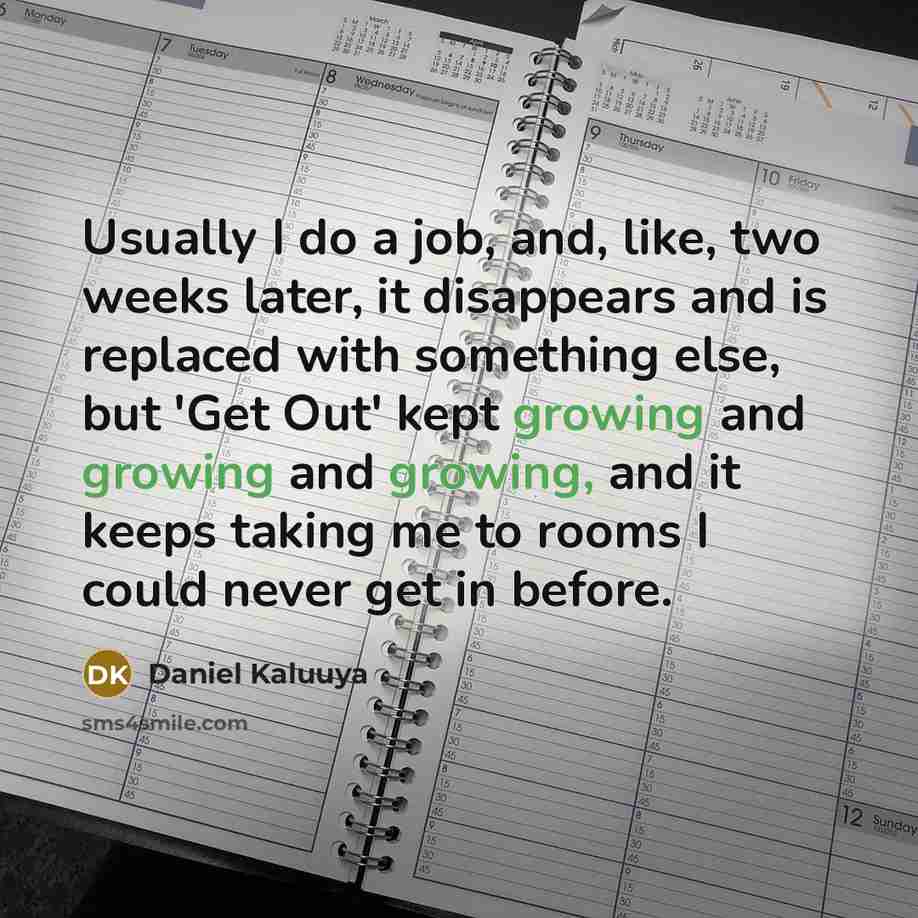 “Usually I do a job, and, like, two weeks later, it disappears and is replaced with something else, but 'Get Out' kept growing and growing and growing, and it keeps taking me to rooms I could never get in before.” quote by Daniel Kaluuya