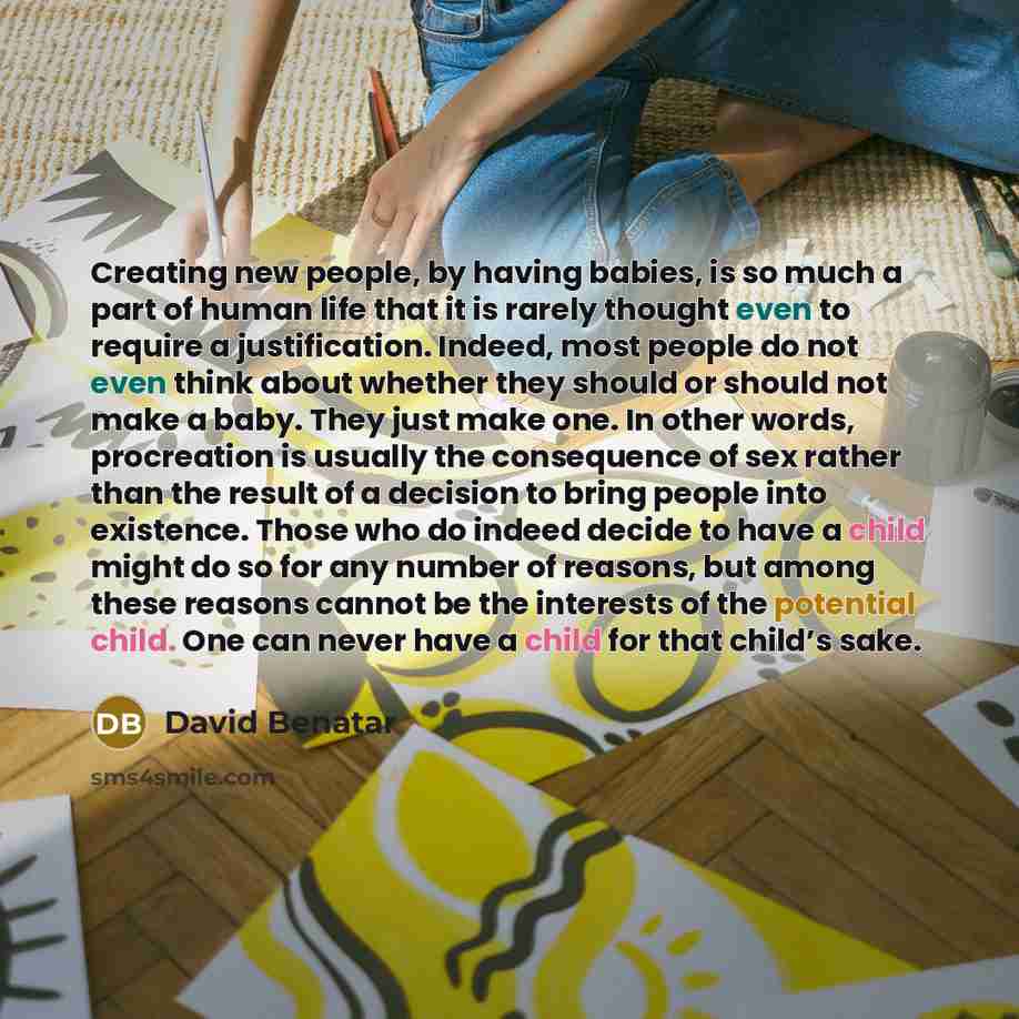 “Creating new people, by having babies, is so much a part of human life that it is rarely thought even to require a justification. Indeed, most people do not even think about whether they should or should not make a baby. They just make one. In other words, procreation is usually the consequence of…” quote by David Benatar