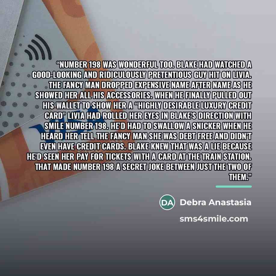 “Number 198 was wonderful too. Blake had watched a good-looking and ridiculously pretentious guy hit on Livia. The fancy man dropped expensive name after name as he showed her all his accessories. When he finally pulled out his wallet to show her a “highly desirable luxury credit card” Livia had…” quote by Debra Anastasia