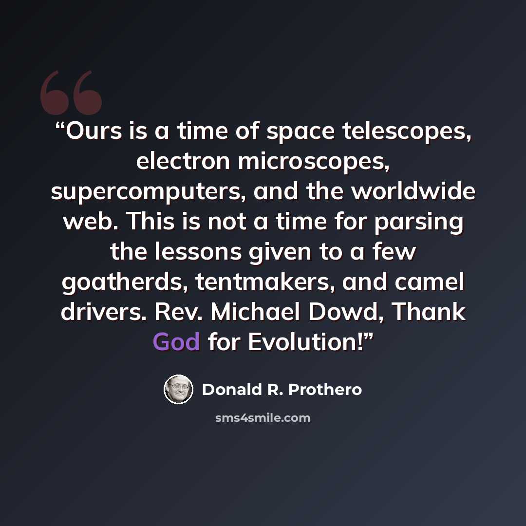 “Ours is a time of space telescopes, electron microscopes, supercomputers, and the worldwide web. This is not a time for parsing the lessons given to a few goatherds, tentmakers, and camel drivers. Rev. Michael Dowd, Thank God for Evolution!” quote by Donald R. Prothero