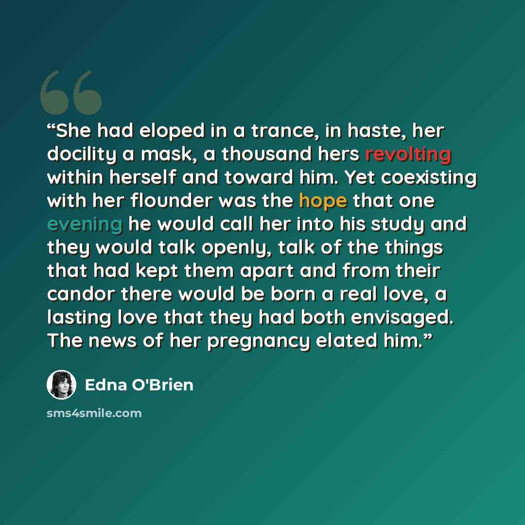 “She had eloped in a trance, in haste, her docility a mask, a thousand hers revolting within herself and toward him. Yet coexisting with her flounder was the hope that one evening he would call her into his study and they would talk openly, talk of the things that had kept them apart and from their…” quote by Edna O'Brien
