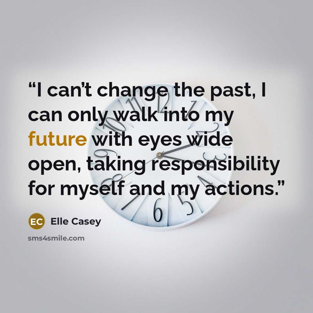 “I can’t change the past, I can only walk into my future with eyes wide open, taking responsibility for myself and my actions.” quote by Elle Casey
