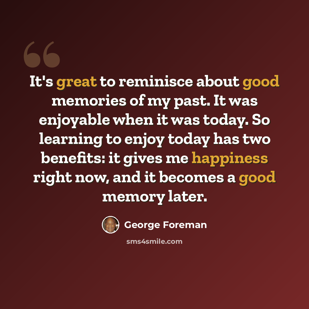 “It's great to reminisce about good memories of my past. It was enjoyable when it was today. So learning to enjoy today has two benefits: it gives me happiness right now, and it becomes a good memory later.” quote by George Foreman