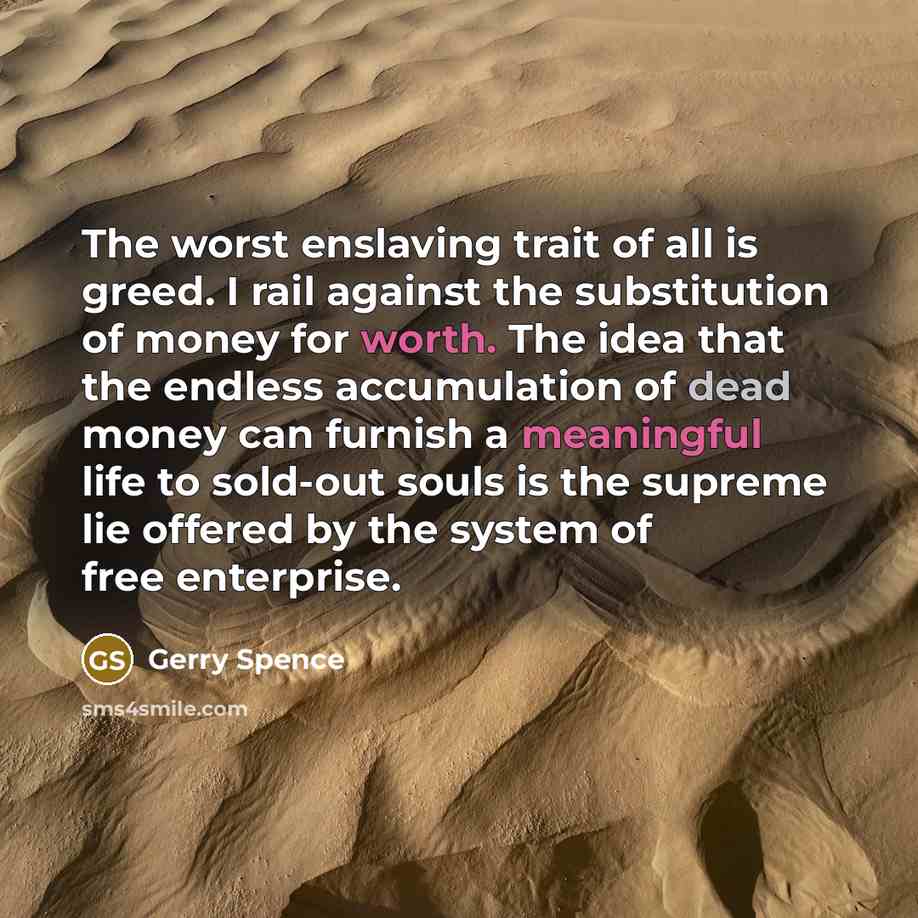“The worst enslaving trait of all is greed. I rail against the substitution of money for worth. The idea that the endless accumulation of dead money can furnish a meaningful life to sold-out souls is the supreme lie offered by the system of free enterprise.” quote by Gerry Spence