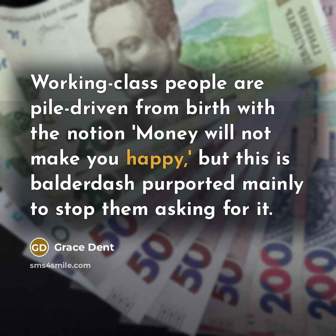 “Working-class people are pile-driven from birth with the notion 'Money will not make you happy,' but this is balderdash purported mainly to stop them asking for it.” quote by Grace Dent