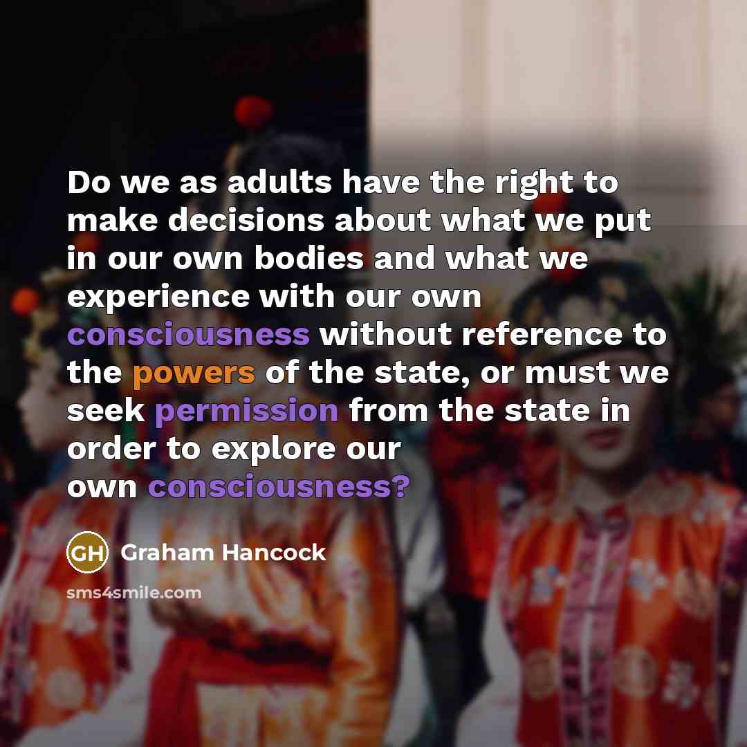 “Do we as adults have the right to make decisions about what we put in our own bodies and what we experience with our own consciousness without reference to the powers of the state, or must we seek permission from the state in order to explore our own consciousness?” quote by Graham Hancock