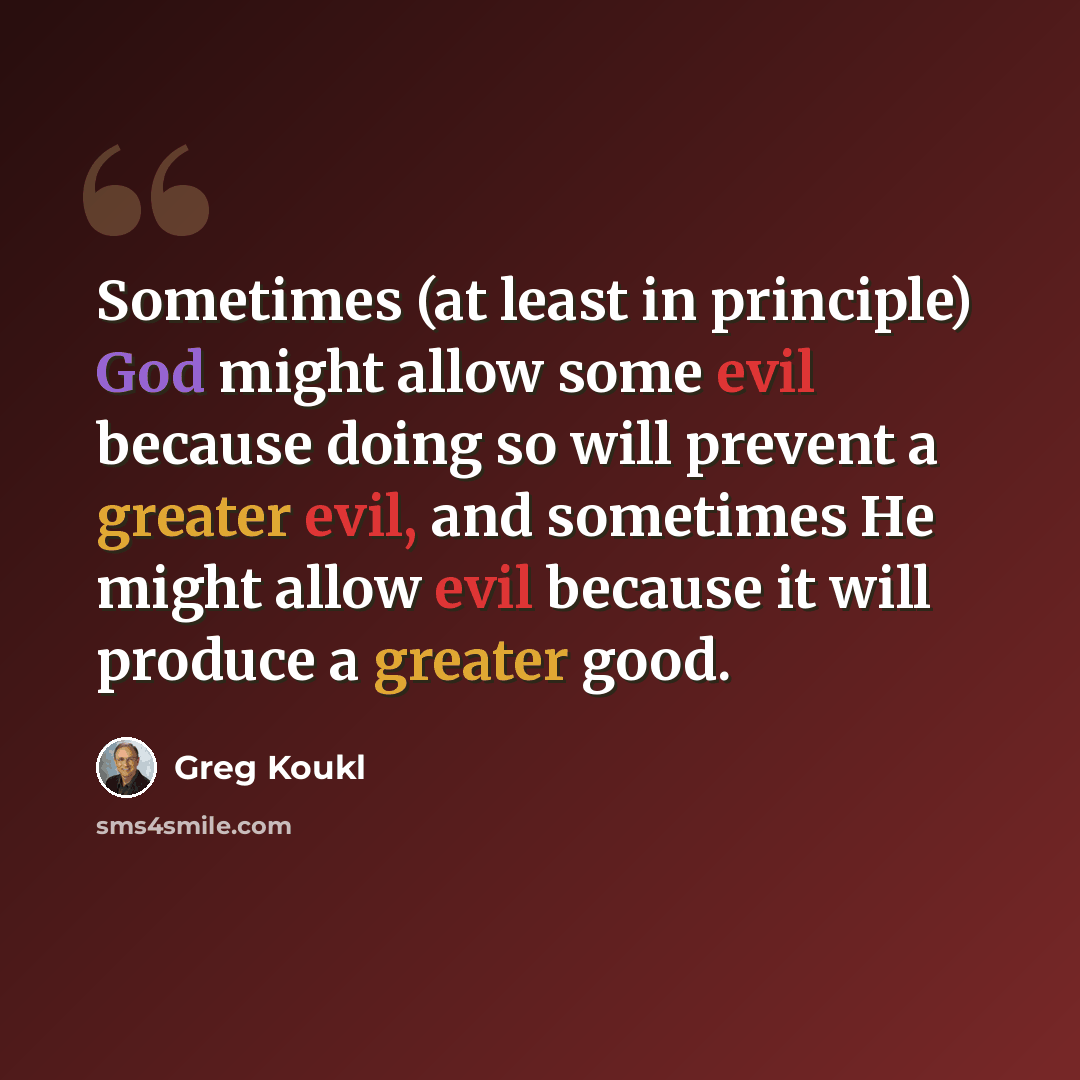 “Sometimes (at least in principle) God might allow some evil because doing so will prevent a greater evil, and sometimes He might allow evil because it will produce a greater good.” quote by Greg Koukl