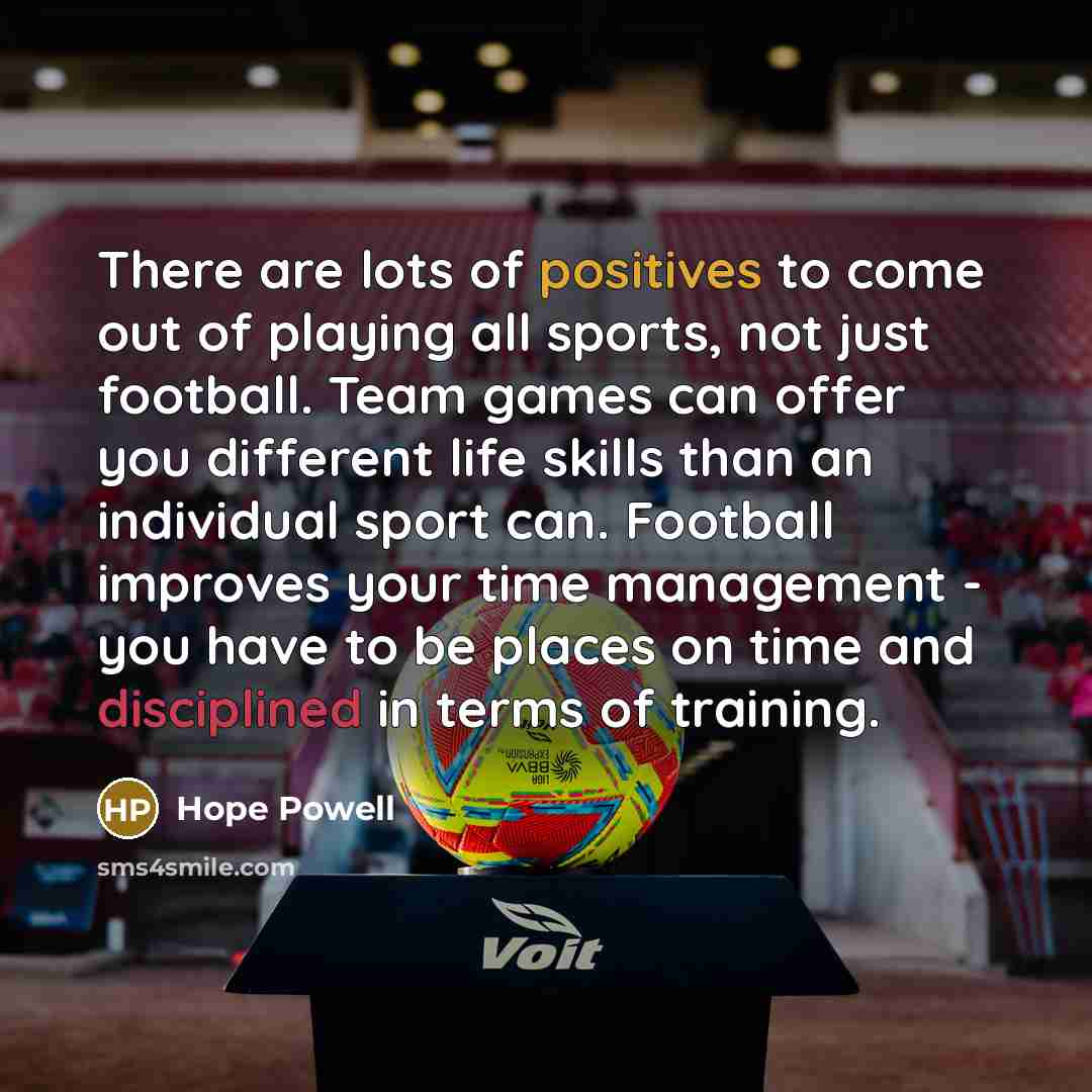 “There are lots of positives to come out of playing all sports, not just football. Team games can offer you different life skills than an individual sport can. Football improves your time management - you have to be places on time and disciplined in terms of training.” quote by Hope Powell