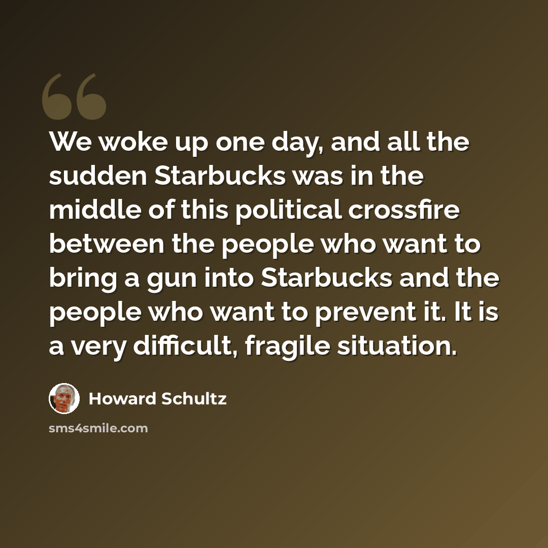 “We woke up one day, and all the sudden Starbucks was in the middle of this political crossfire between the people who want to bring a gun into Starbucks and the people who want to prevent it. It is a very difficult, fragile situation.” quote by Howard Schultz