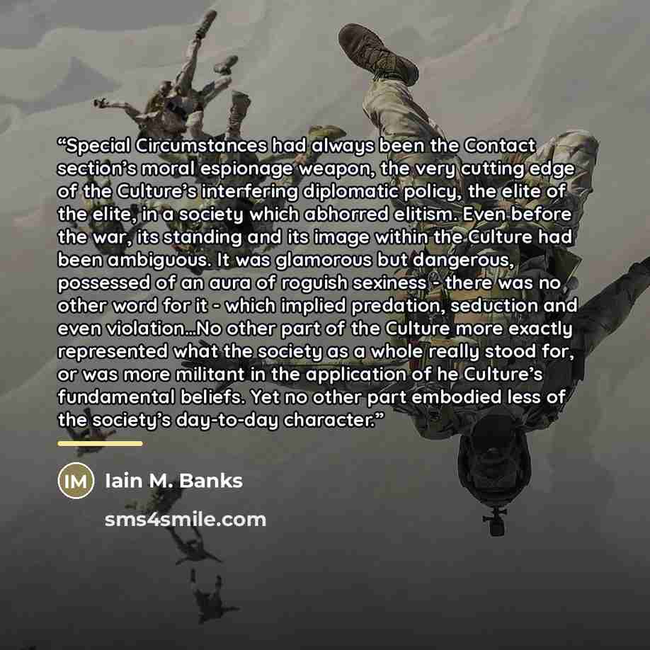 “Special Circumstances had always been the Contact section’s moral espionage weapon, the very cutting edge of the Culture’s interfering diplomatic policy, the elite of the elite, in a society which abhorred elitism. Even before the war, its standing and its image within the Culture had been…” quote by Iain M. Banks