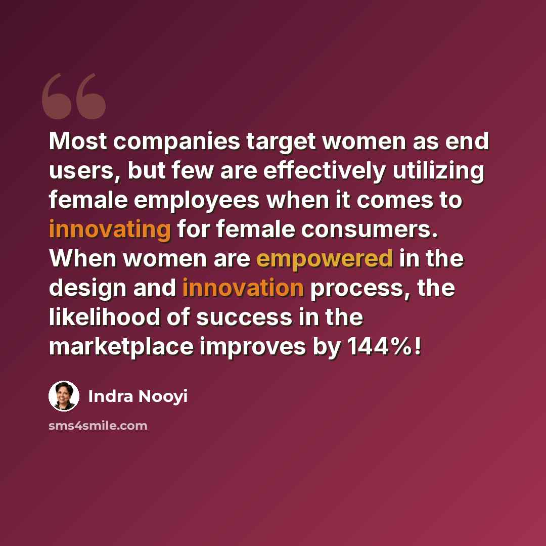 “Most companies target women as end users, but few are effectively utilizing female employees when it comes to innovating for female consumers. When women are empowered in the design and innovation process, the likelihood of success in the marketplace improves by 144%!” quote by Indra Nooyi