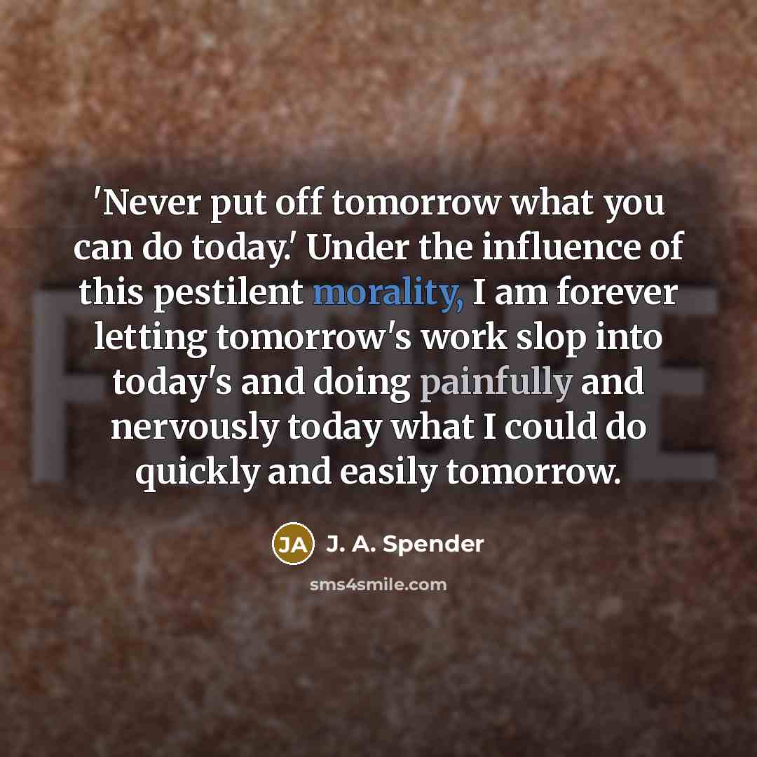 “'Never put off tomorrow what you can do today.' Under the influence of this pestilent morality, I am forever letting tomorrow's work slop into today's and doing painfully and nervously today what I could do quickly and easily tomorrow.” quote by J. A. Spender