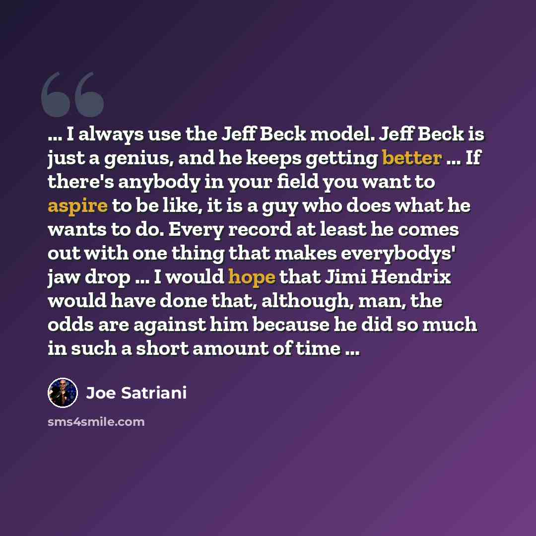 “... I always use the Jeff Beck model. Jeff Beck is just a genius, and he keeps getting better ... If there's anybody in your field you want to aspire to be like, it is a guy who does what he wants to do. Every record at least he comes out with one thing that makes everybodys' jaw drop ... I would…” quote by Joe Satriani