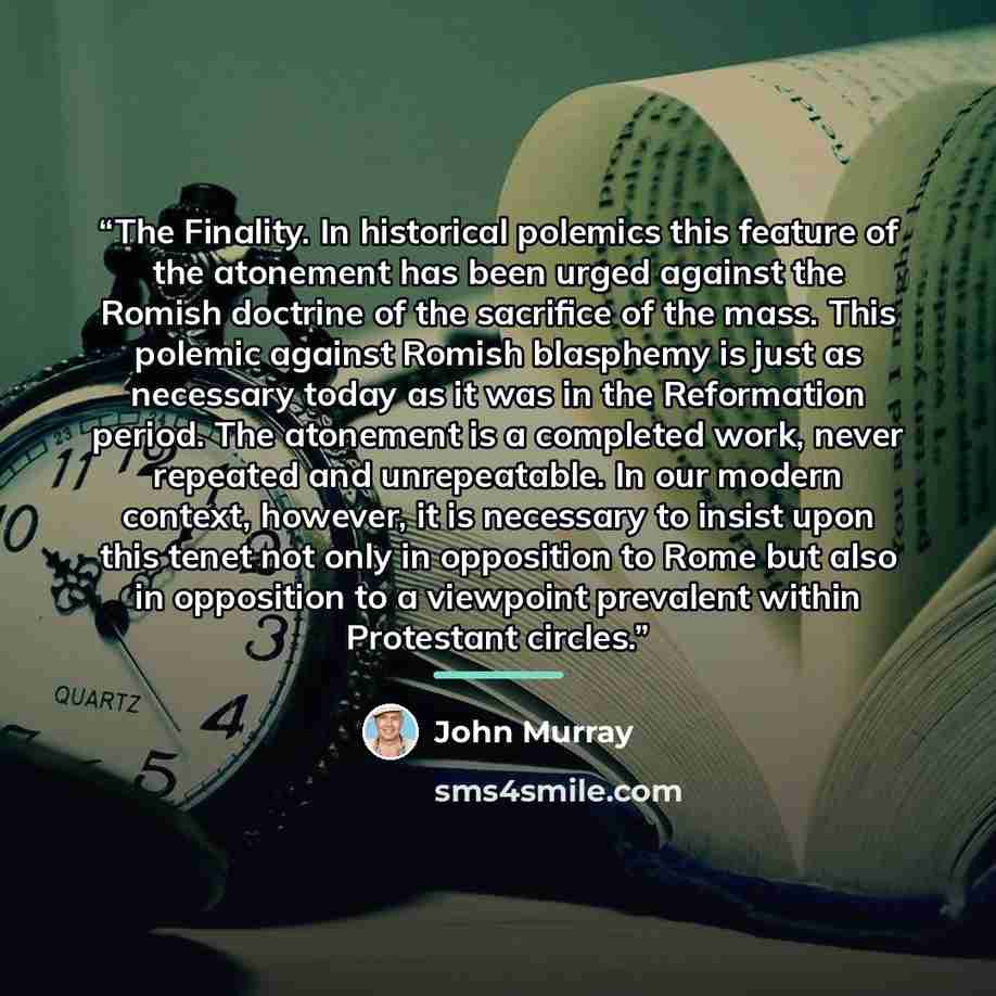 “The Finality. In historical polemics this feature of the atonement has been urged against the Romish doctrine of the sacrifice of the mass. This polemic against Romish blasphemy is just as necessary today as it was in the Reformation period. The atonement is a completed work, never repeated and…” quote by John Murray