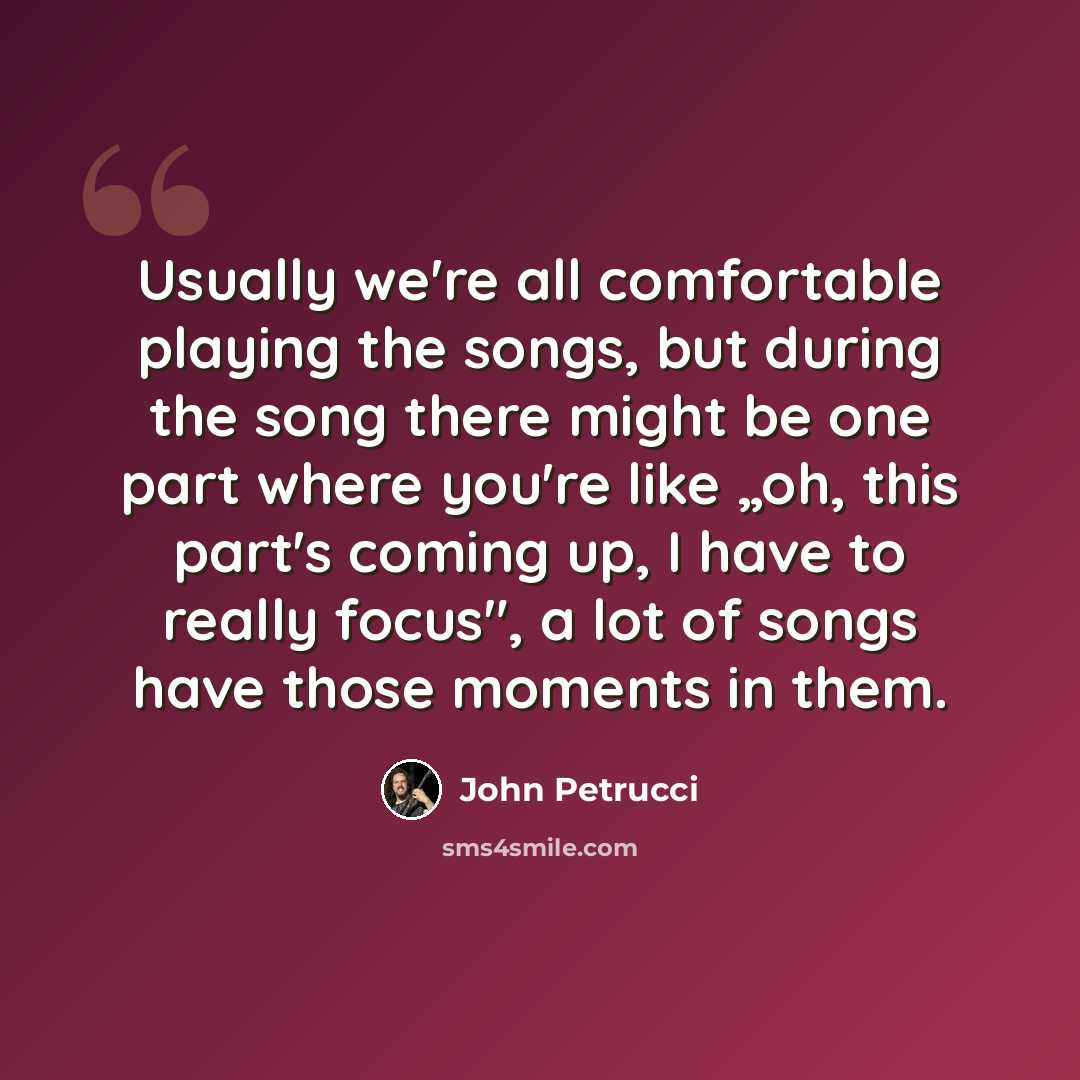 “Usually we're all comfortable playing the songs, but during the song there might be one part where you're like „oh, this part's coming up, I have to really focus", a lot of songs have those moments in them.” quote by John Petrucci