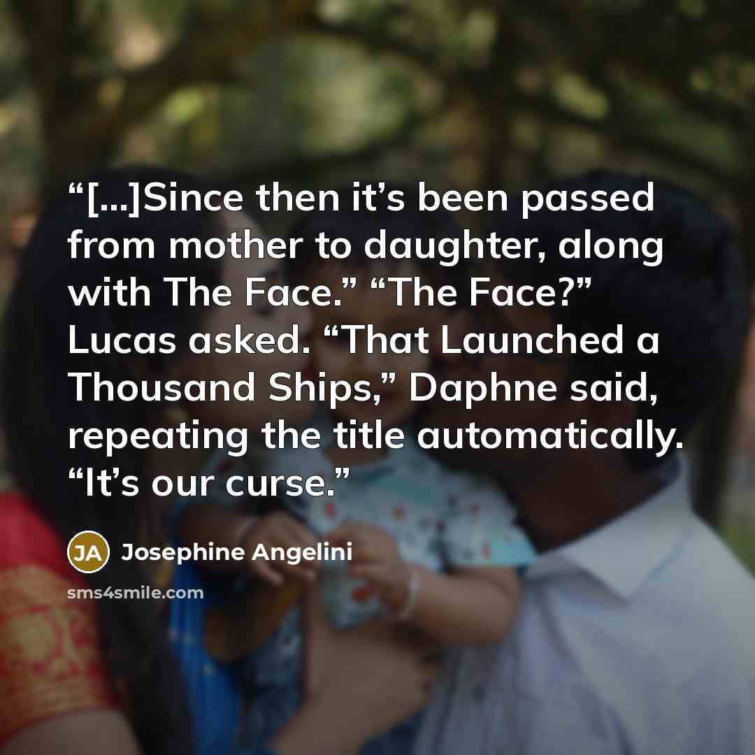 “[...]Since then it’s been passed from mother to daughter, along with The Face.” “The Face?” Lucas asked. “That Launched a Thousand Ships,” Daphne said, repeating the title automatically. “It’s our curse.” quote by Josephine Angelini