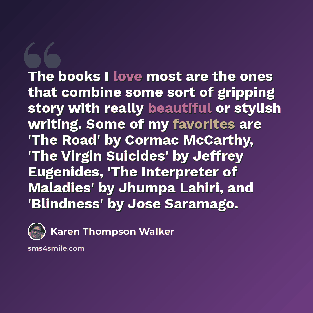 “The books I love most are the ones that combine some sort of gripping story with really beautiful or stylish writing. Some of my favorites are 'The Road' by Cormac McCarthy, 'The Virgin Suicides' by Jeffrey Eugenides, 'The Interpreter of Maladies' by Jhumpa Lahiri, and 'Blindness' by Jose Saramago.” quote by Karen Thompson Walker