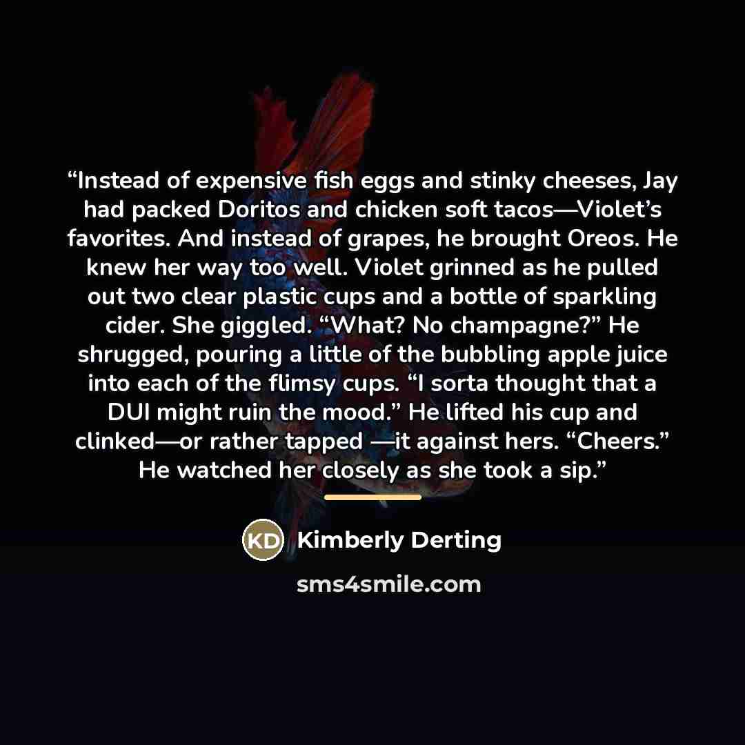 “Instead of expensive fish eggs and stinky cheeses, Jay had packed Doritos and chicken soft tacos—Violet’s favorites. And instead of grapes, he brought Oreos. He knew her way too well. Violet grinned as he pulled out two clear plastic cups and a bottle of sparkling cider. She giggled. “What? No…” quote by Kimberly Derting