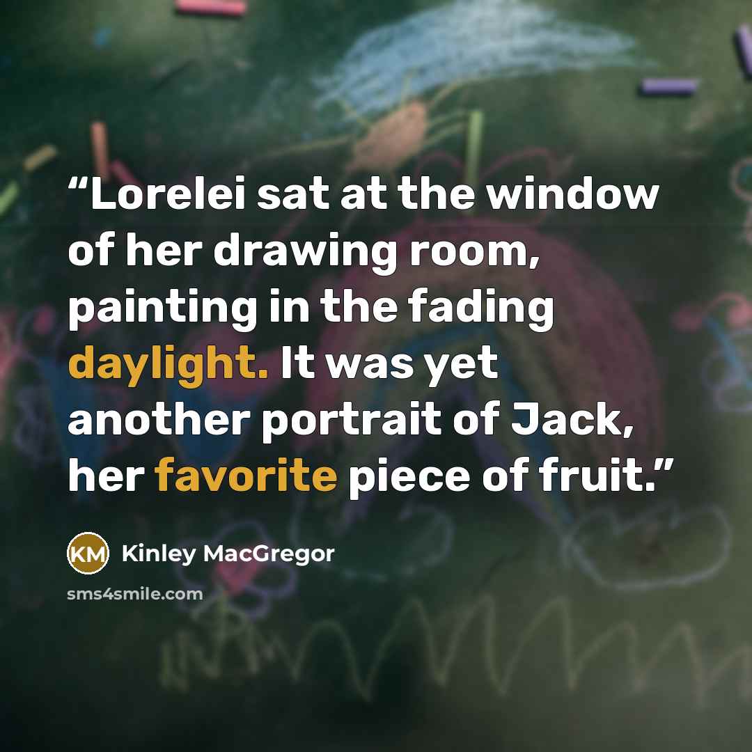 “Lorelei sat at the window of her drawing room, painting in the fading daylight. It was yet another portrait of Jack, her favorite piece of fruit.” quote by Kinley MacGregor
