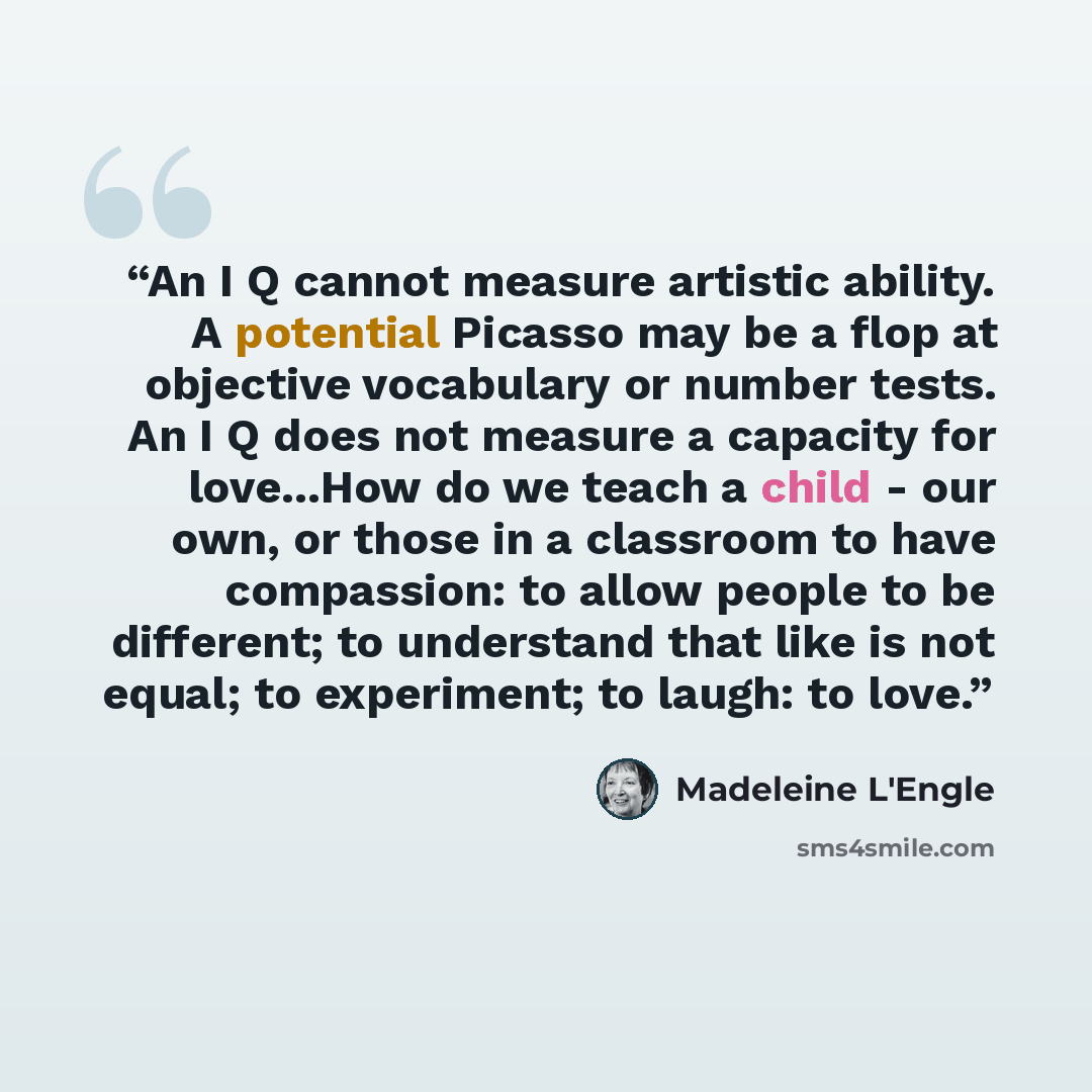 “An I Q cannot measure artistic ability. A potential Picasso may be a flop at objective vocabulary or number tests. An I Q does not measure a capacity for love...How do we teach a child - our own, or those in a classroom to have compassion: to allow people to be different; to understand that like…” quote by Madeleine L'Engle