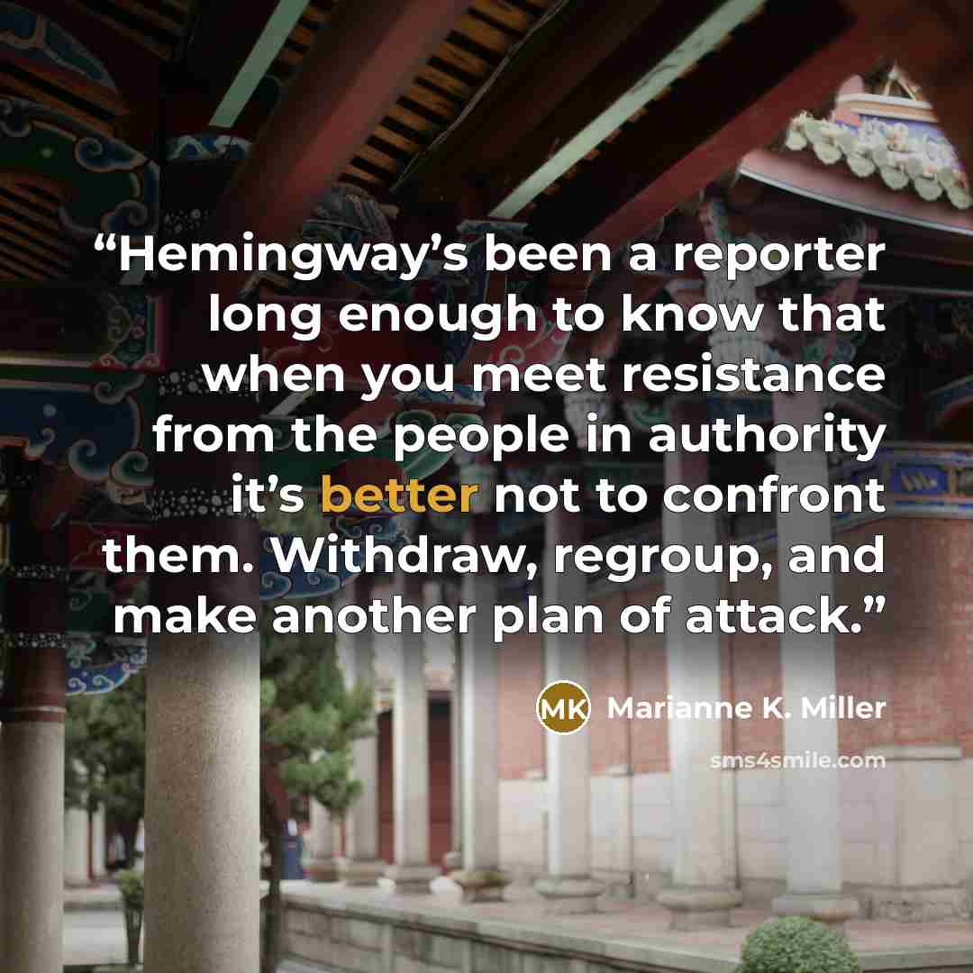 “Hemingway’s been a reporter long enough to know that when you meet resistance from the people in authority it’s better not to confront them. Withdraw, regroup, and make another plan of attack.” quote by Marianne K. Miller