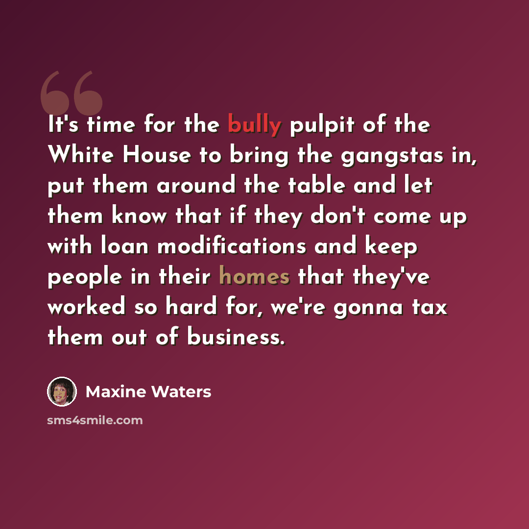 “It's time for the bully pulpit of the White House to bring the gangstas in, put them around the table and let them know that if they don't come up with loan modifications and keep people in their homes that they've worked so hard for, we're gonna tax them out of business.” quote by Maxine Waters