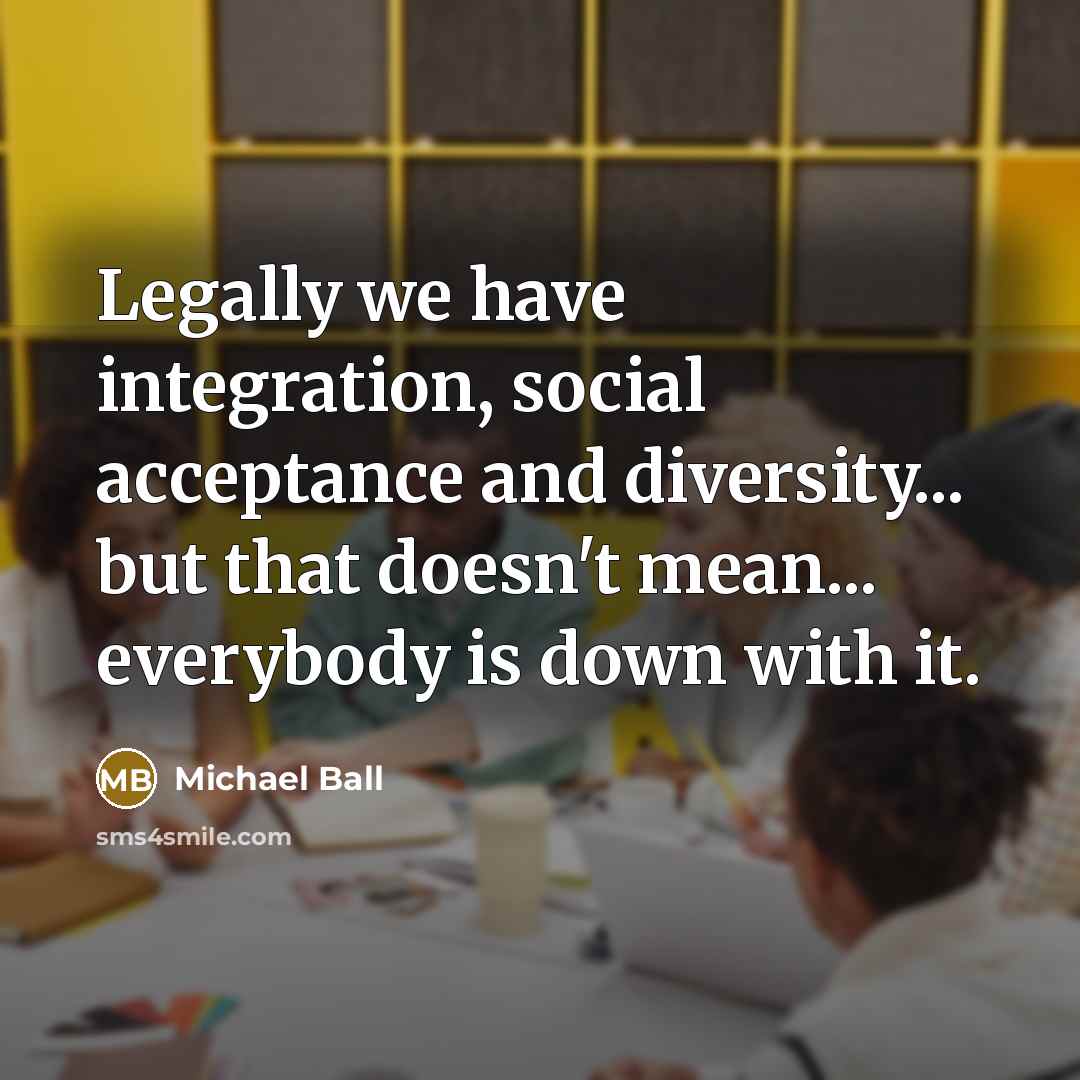 “Legally we have integration, social acceptance and diversity... but that doesn't mean... everybody is down with it.” quote by Michael Ball