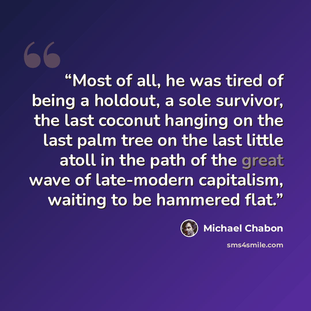 “Most of all, he was tired of being a holdout, a sole survivor, the last coconut hanging on the last palm tree on the last little atoll in the path of the great wave of late-modern capitalism, waiting to be hammered flat.” quote by Michael Chabon