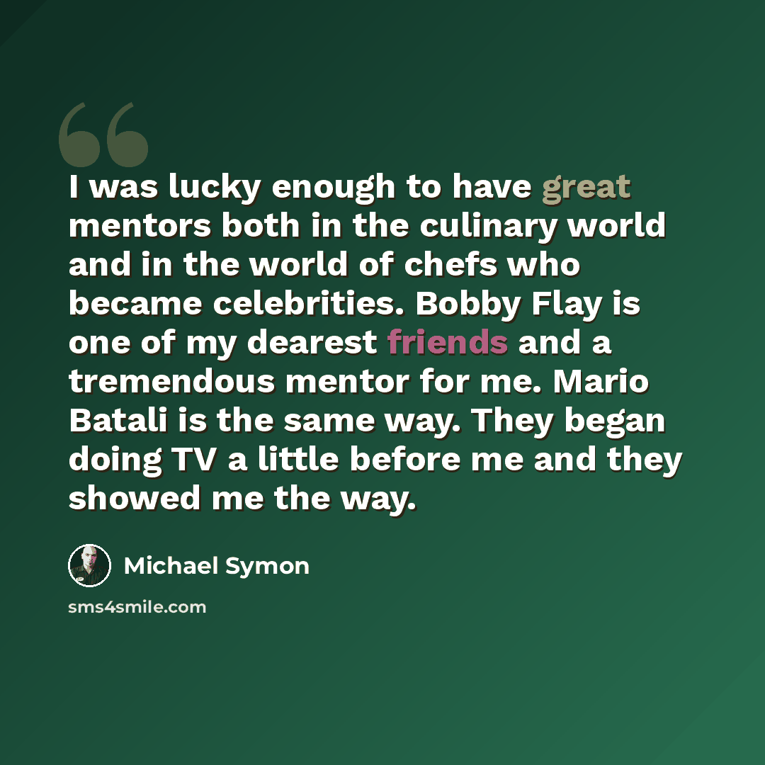“I was lucky enough to have great mentors both in the culinary world and in the world of chefs who became celebrities. Bobby Flay is one of my dearest friends and a tremendous mentor for me. Mario Batali is the same way. They began doing TV a little before me and they showed me the way.” quote by Michael Symon