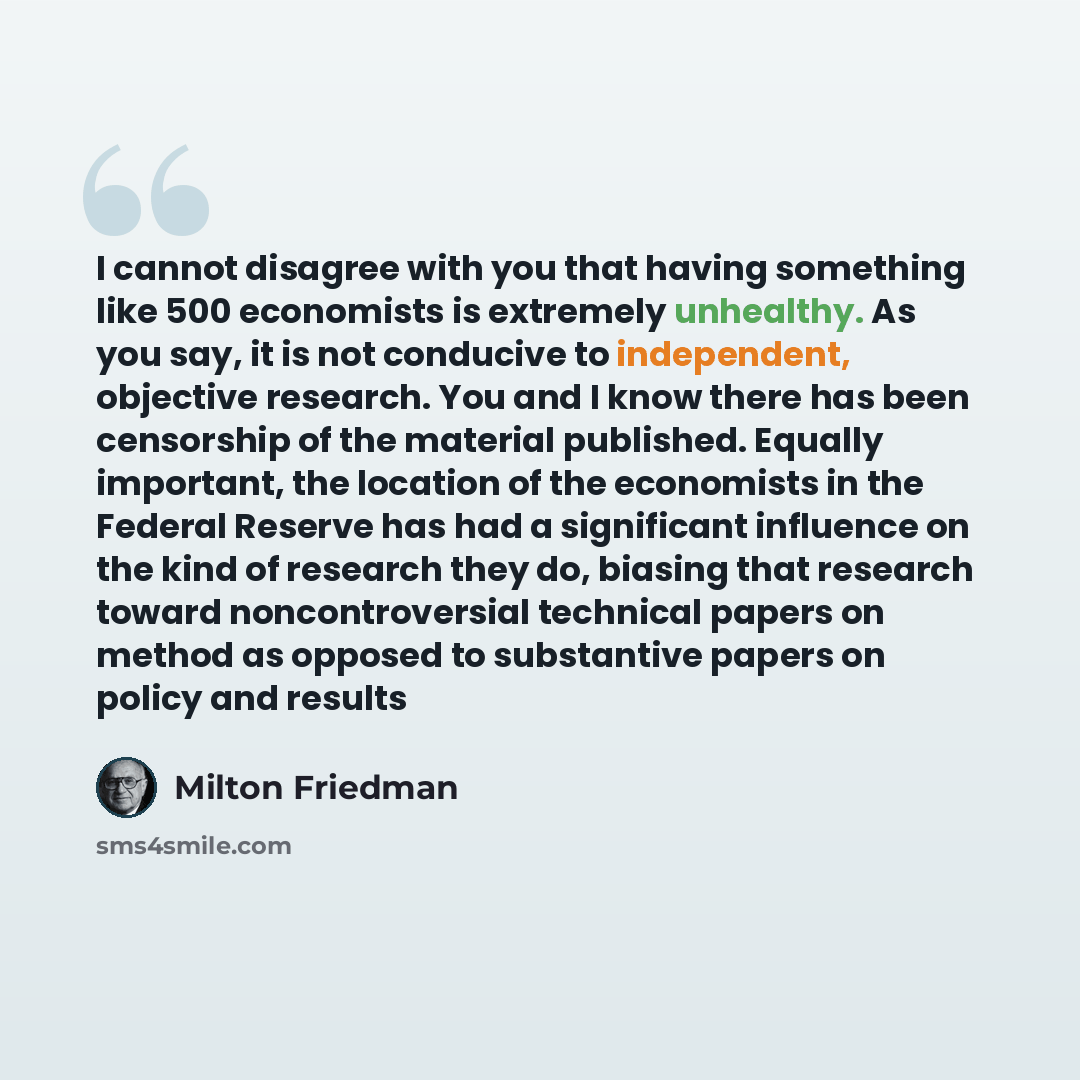“I cannot disagree with you that having something like 500 economists is extremely unhealthy. As you say, it is not conducive to independent, objective research. You and I know there has been censorship of the material published. Equally important, the location of the economists in the Federal…” quote by Milton Friedman