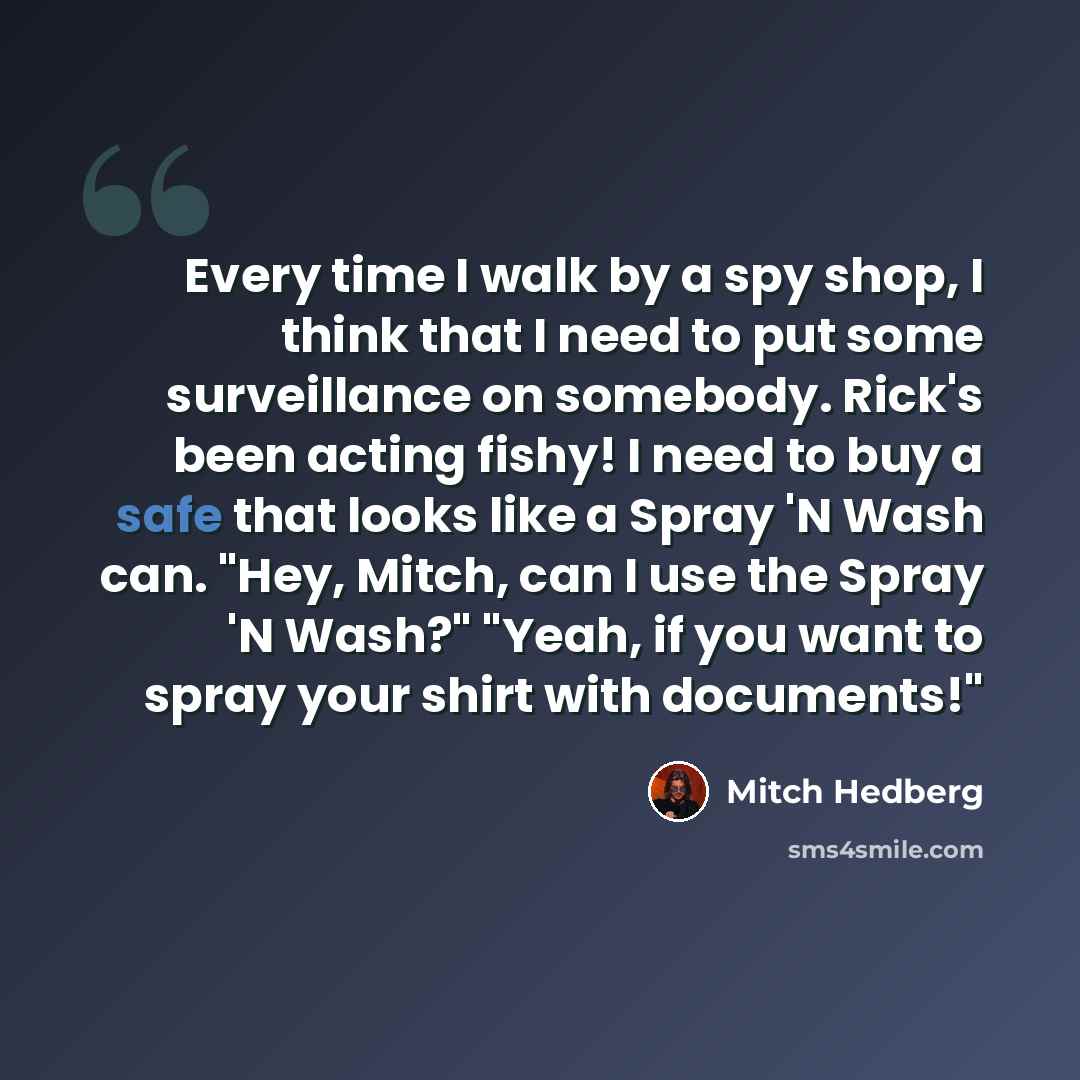 “Every time I walk by a spy shop, I think that I need to put some surveillance on somebody. Rick's been acting fishy! I need to buy a safe that looks like a Spray 'N Wash can. "Hey, Mitch, can I use the Spray 'N Wash?" "Yeah, if you want to spray your shirt with documents!"” quote by Mitch Hedberg