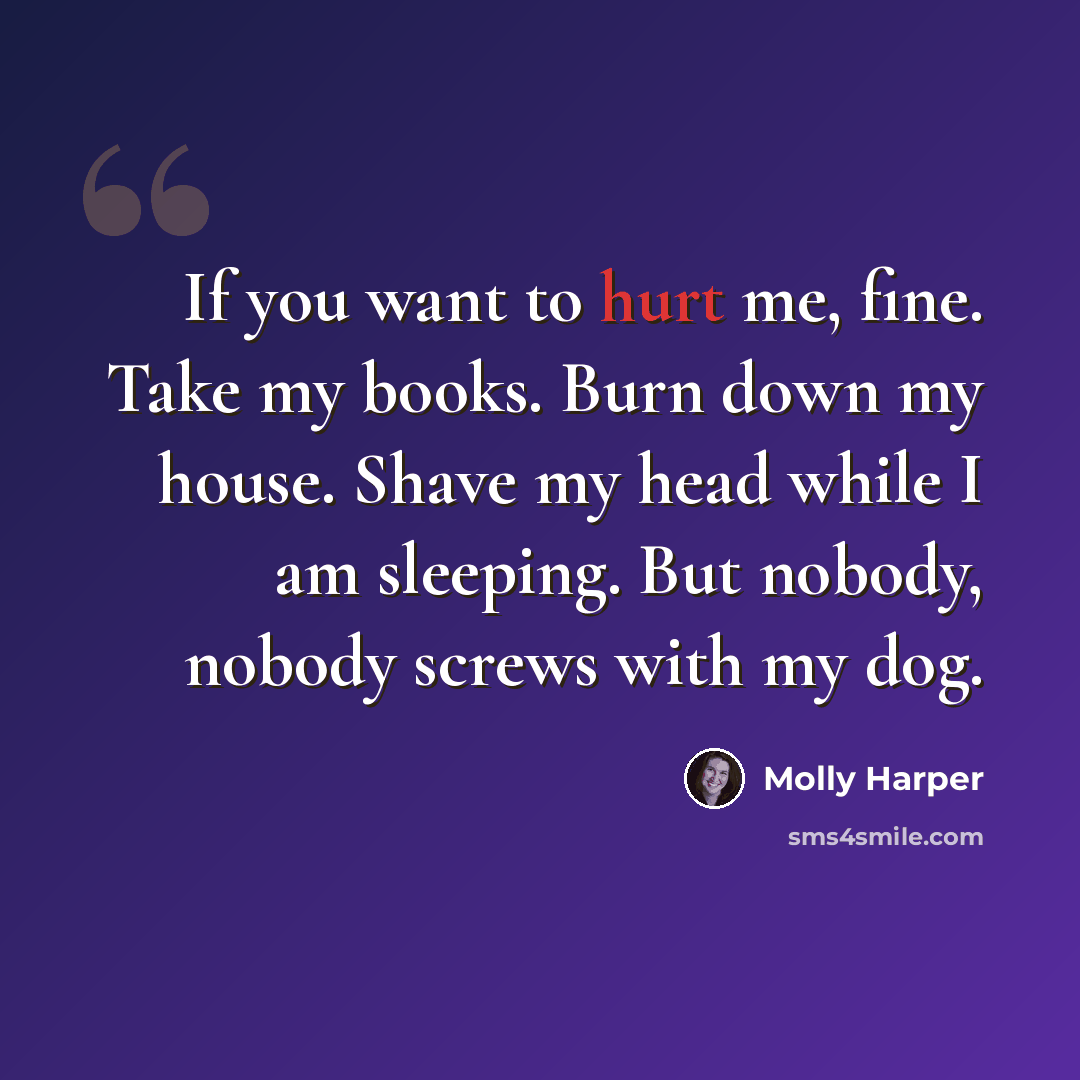 “If you want to hurt me, fine. Take my books. Burn down my house. Shave my head while I am sleeping. But nobody, nobody screws with my dog.” quote by Molly Harper