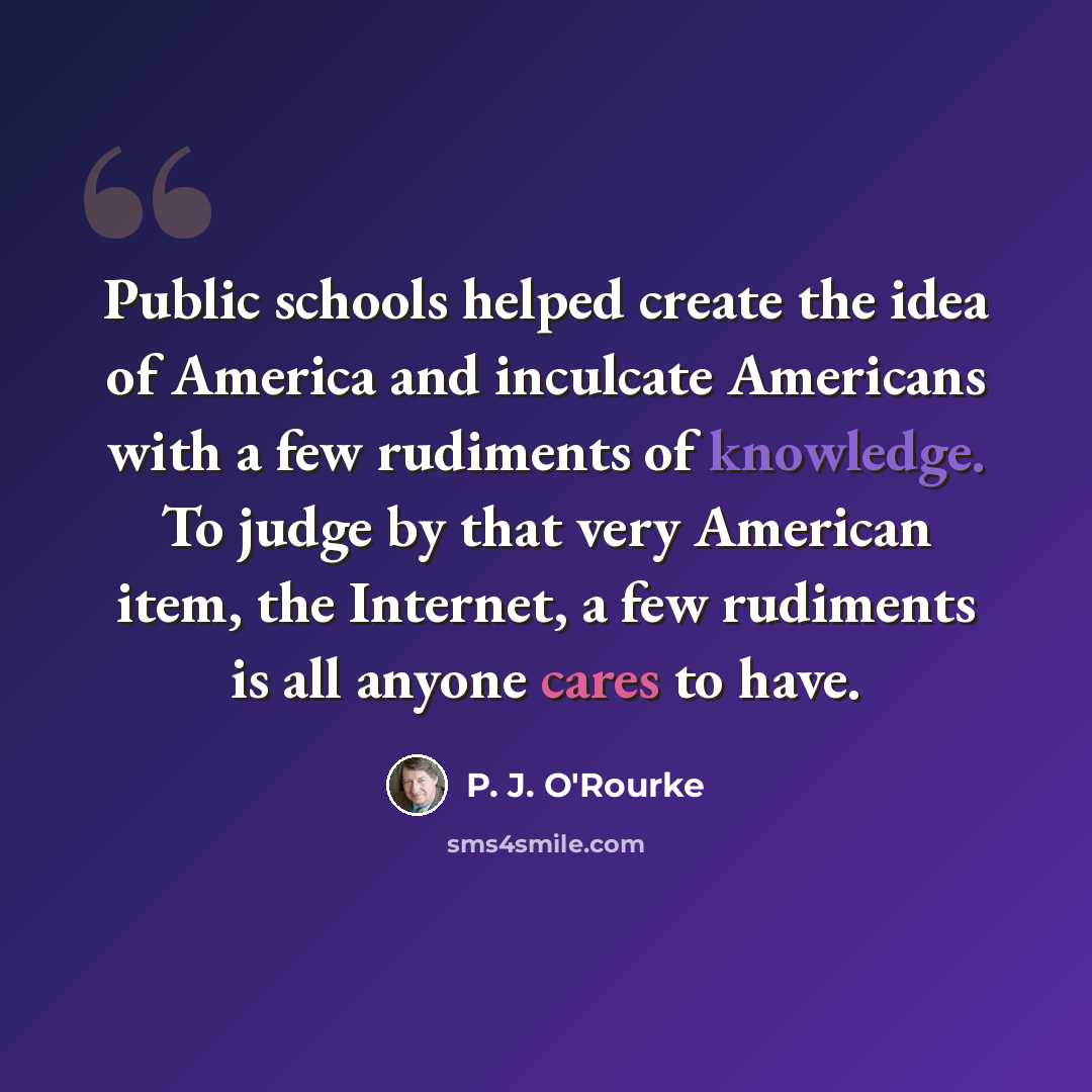 “Public schools helped create the idea of America and inculcate Americans with a few rudiments of knowledge. To judge by that very American item, the Internet, a few rudiments is all anyone cares to have.” quote by P. J. O'Rourke
