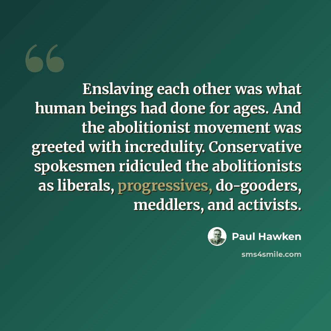 “Enslaving each other was what human beings had done for ages. And the abolitionist movement was greeted with incredulity. Conservative spokesmen ridiculed the abolitionists as liberals, progressives, do-gooders, meddlers, and activists.” quote by Paul Hawken