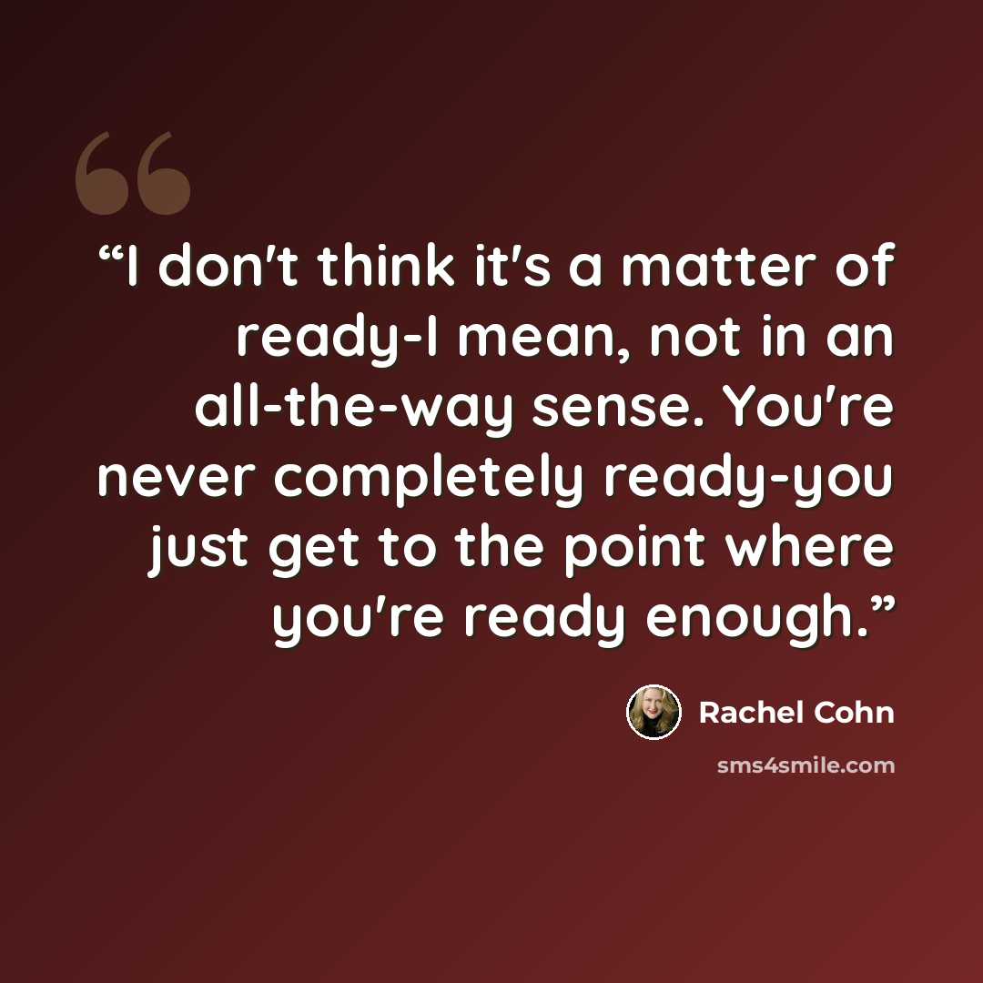 “I don't think it's a matter of ready-I mean, not in an all-the-way sense. You're never completely ready-you just get to the point where you're ready enough.” quote by Rachel Cohn