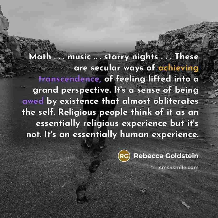 “Math . . . music .. . starry nights . . . These are secular ways of achieving transcendence, of feeling lifted into a grand perspective. It's a sense of being awed by existence that almost obliterates the self. Religious people think of it as an essentially religious experience but it's not. It's…” quote by Rebecca Goldstein