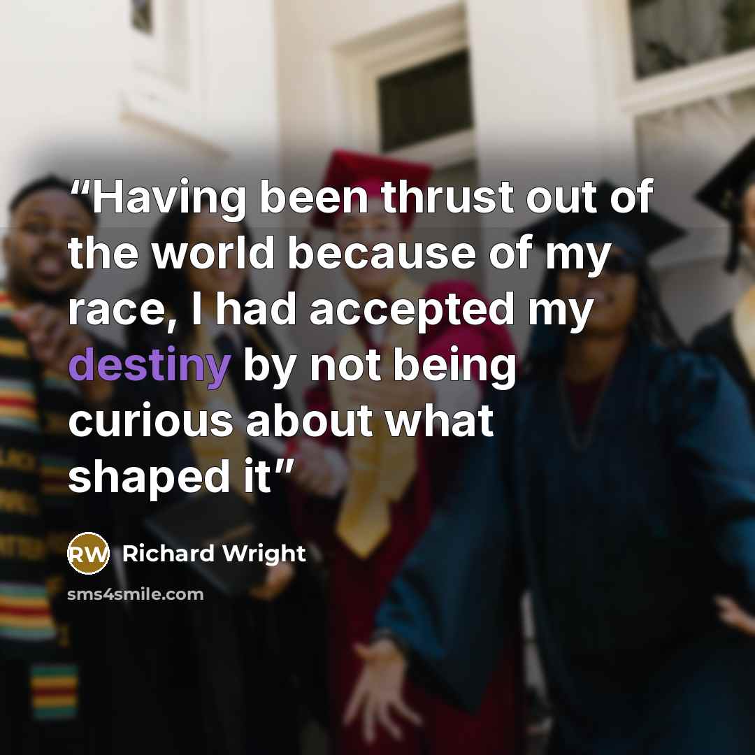 “Having been thrust out of the world because of my race, I had accepted my destiny by not being curious about what shaped it” quote by Richard Wright