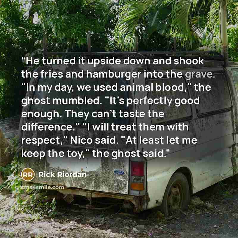 “He turned it upside down and shook the fries and hamburger into the grave. "In my day, we used animal blood," the ghost mumbled. "It's perfectly good enough. They can't taste the difference." "I will treat them with respect," Nico said. "At least let me keep the toy," the ghost said.” quote by Rick Riordan